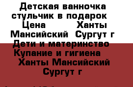 Детская ванночка  стульчик в подарок! › Цена ­ 300 - Ханты-Мансийский, Сургут г. Дети и материнство » Купание и гигиена   . Ханты-Мансийский,Сургут г.